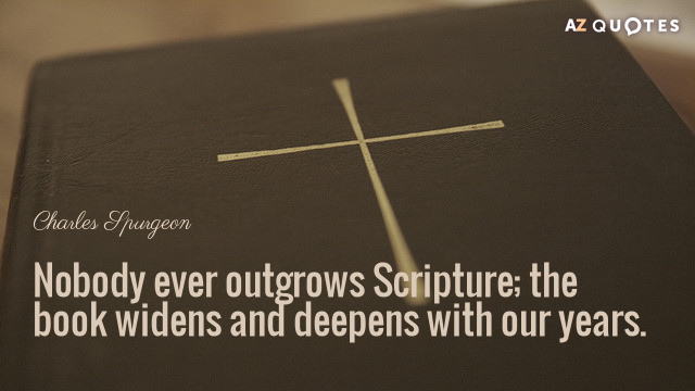 Charles Spurgeon quote: Nobody ever outgrows Scripture; the book widens and deepens with our years.