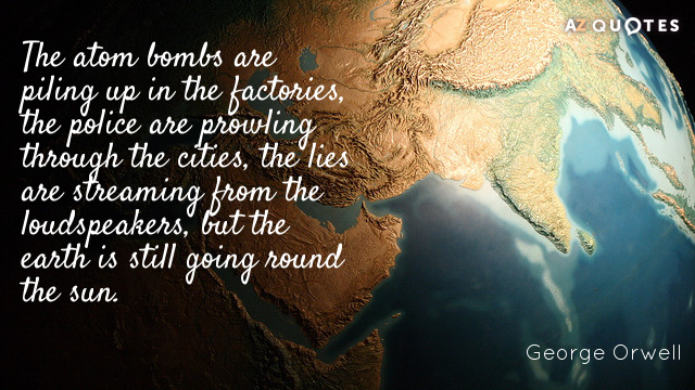 George Orwell quote: The atom bombs are piling up in the factories, the police are prowling...