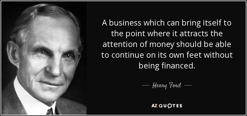 A business which can bring itself to the point where it attracts the attention of money should be able to continue on its own feet without being financed. - Henry Ford