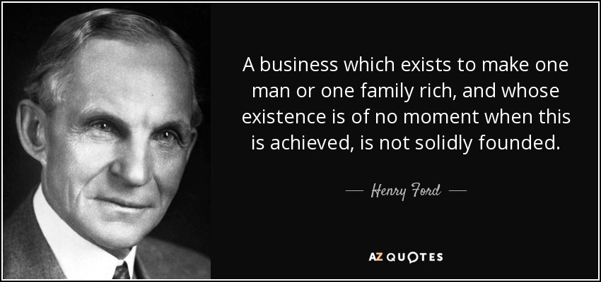 A business which exists to make one man or one family rich, and whose existence is of no moment when this is achieved, is not solidly founded. - Henry Ford