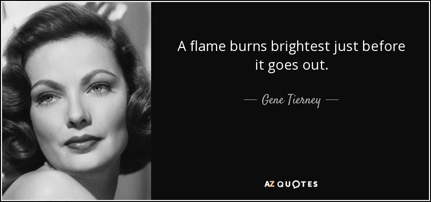 A flame burns brightest just before it goes out. - Gene Tierney - quote-a-flame-burns-brightest-just-before-it-goes-out-gene-tierney-117-18-70