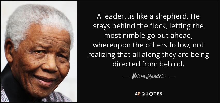A leader. . .is like a shepherd. He stays behind the flock, letting the most nimble go out ahead, whereupon the others follow, not realizing that all along they are being directed from behind. - Nelson Mandela