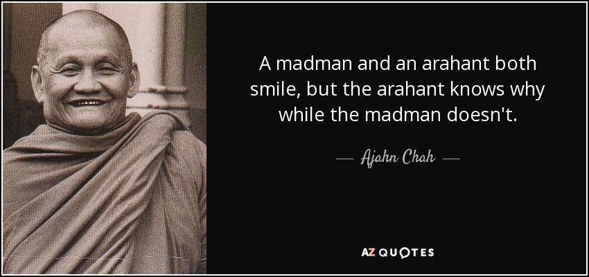A madman and an arahant both smile, but the arahant knows why while the madman doesn't. - Ajahn Chah