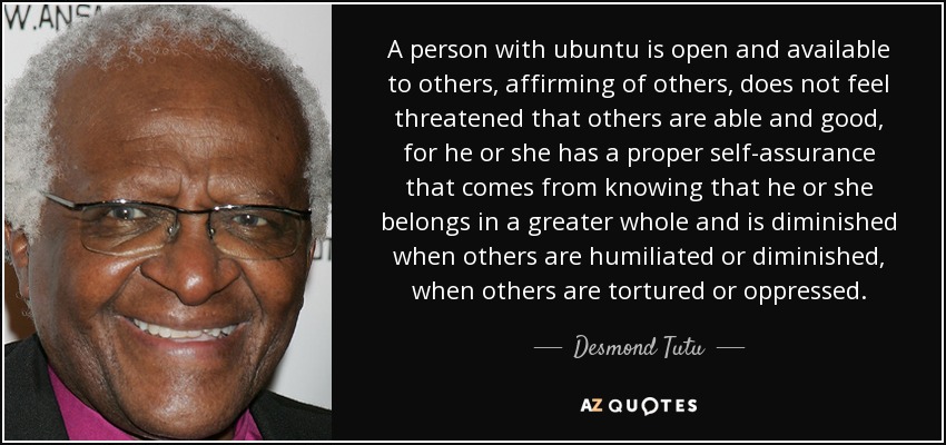 A person with ubuntu is open and available to others, affirming of others, does not feel threatened that others are able and good, for he or she has a proper self-assurance that comes from knowing that he or she belongs in a greater whole and is diminished when others are humiliated or diminished, when others are tortured or oppressed. - Desmond Tutu