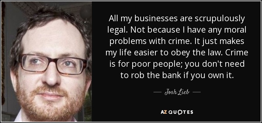 All my businesses are scrupulously legal. Not because I have any moral <b>...</b> - quote-all-my-businesses-are-scrupulously-legal-not-because-i-have-any-moral-problems-with-josh-lieb-119-43-56