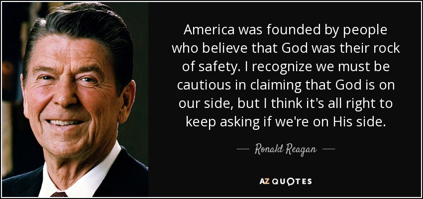 America was founded by people who believe that God was their rock of safety. I recognize we must be cautious in claiming that God is on our side, but I think it's all right to keep asking if we're on His side. - Ronald Reagan