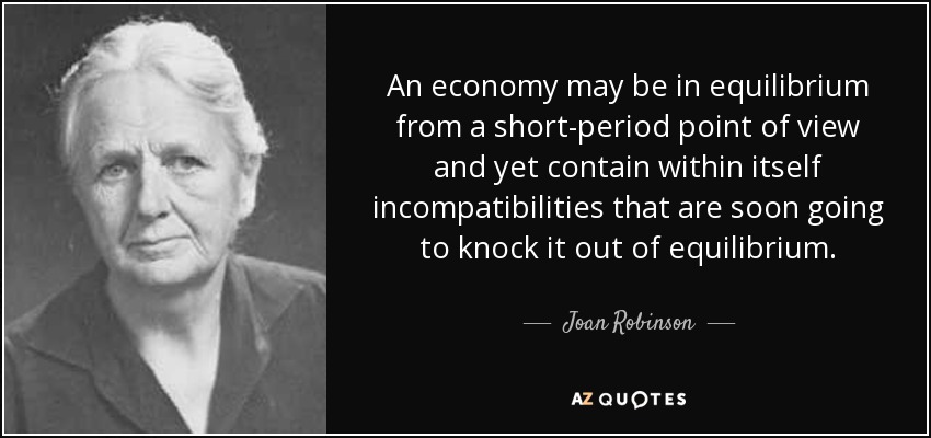 An economy may be in equilibrium from a short-period point of view and yet contain within itself incompatibilities that are soon going to knock it out of equilibrium. - Joan Robinson