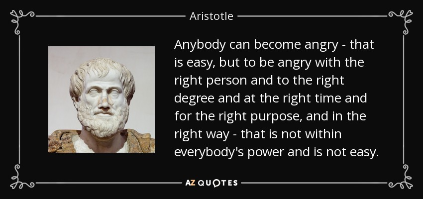 Anybody can become angry - that is easy, but to be angry with the right person and to the right degree and at the right time and for the right purpose, and in the right way - that is not within everybody's power and is not easy. - Aristotle