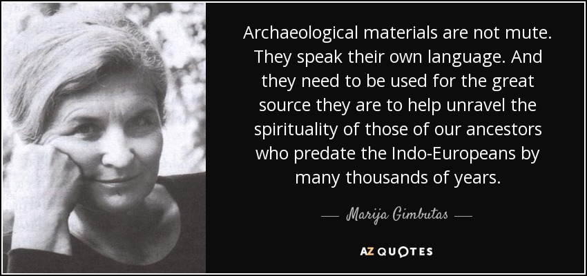 Archaeological materials are not mute. They speak their own language. And they need to be used for the great source they are to help unravel the spirituality of those of our ancestors who predate the Indo-Europeans by many thousands of years. - Marija Gimbutas