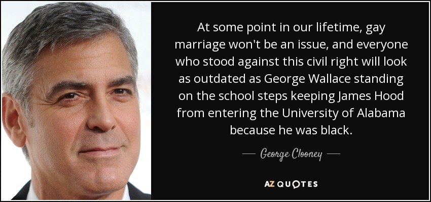 At some point in our lifetime, gay marriage won't be an issue, and everyone who stood against this civil right will look as outdated as George Wallace standing on the school steps keeping James Hood from entering the University of Alabama because he was black. - George Clooney