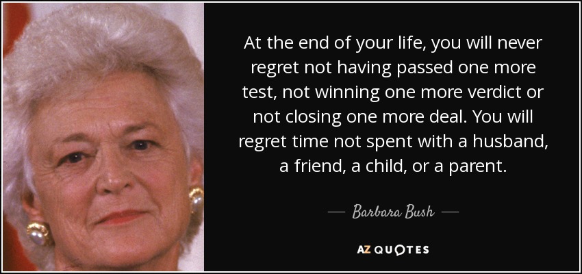 At the end of your life, you will never regret not having passed one more test, not winning one more verdict or not closing one more deal. You will regret time not spent with a husband, a friend, a child, or a parent. - Barbara Bush