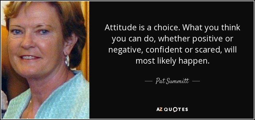 Attitude is a choice. What you think you can do, whether positive or negative, confident or scared, will most likely happen. - Pat Summitt