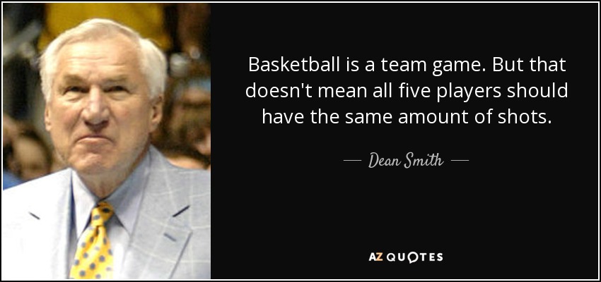 Basketball is a team game. But that doesn't mean all five players should have the same amount of shots. - Dean Smith
