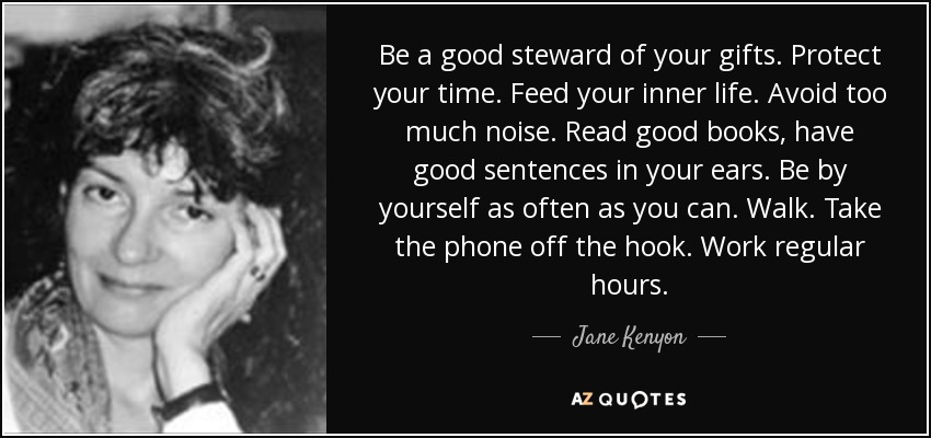 Be a good steward of your gifts. Protect your time. Feed your inner life. Avoid too much noise. Read good books, have good sentences in your ears. Be by yourself as often as you can. Walk. Take the phone off the hook. Work regular hours. - Jane Kenyon