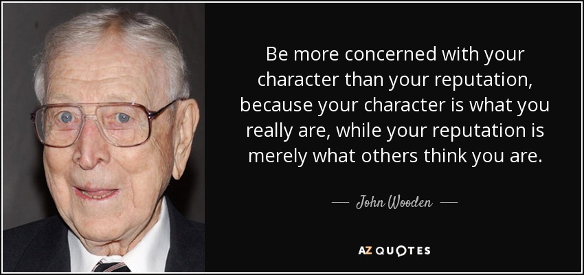 Be more concerned with your character than your reputation, because your character is what you really are, while your reputation is merely what others think you are. - John Wooden