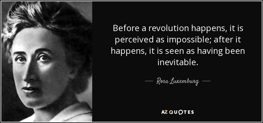 Before a revolution happens, it is perceived as impossible; after it happens, it is seen as having been inevitable. - Rosa Luxemburg