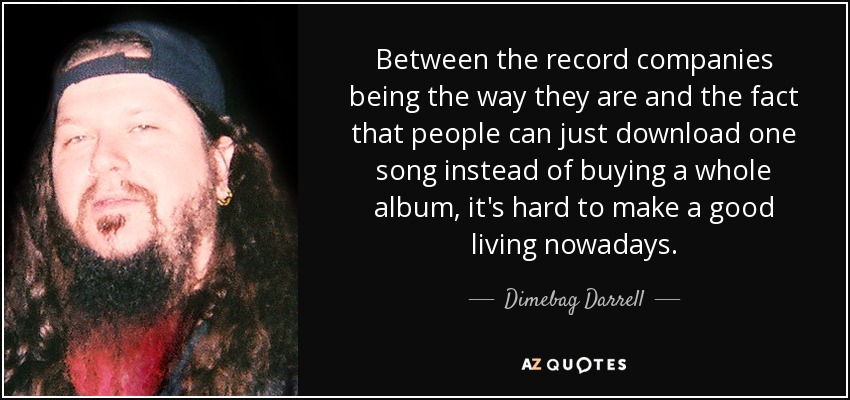 Between the record companies being the way they are and the fact that people can just download one song instead of buying a whole album, it's hard to make a good living nowadays. - Dimebag Darrell