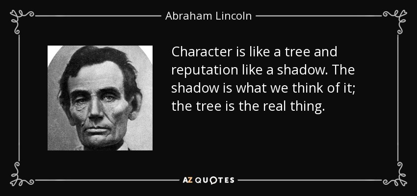 Character is like a tree and reputation like a shadow. The shadow is what we think of it; the tree is the real thing. - Abraham Lincoln