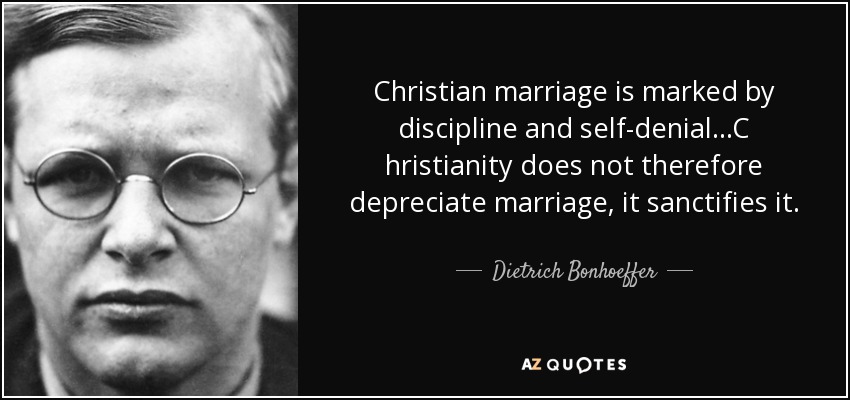Christian marriage is marked by discipline and self-denial...C hristianity does not therefore depreciate marriage, it sanctifies it. - Dietrich Bonhoeffer