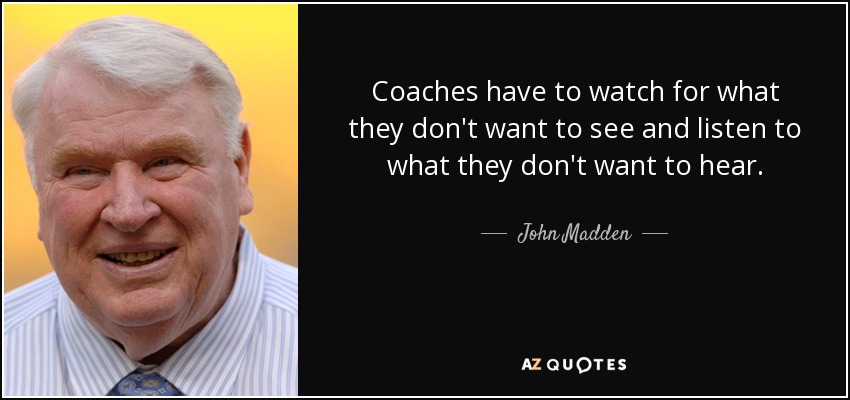 Coaches have to watch for what they don't want to see and listen to what they don't want to hear. - John Madden