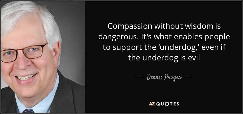 Compassion without wisdom is dangerous. It's what enables people to support the 'underdog,' even if the underdog is evil - Dennis Prager