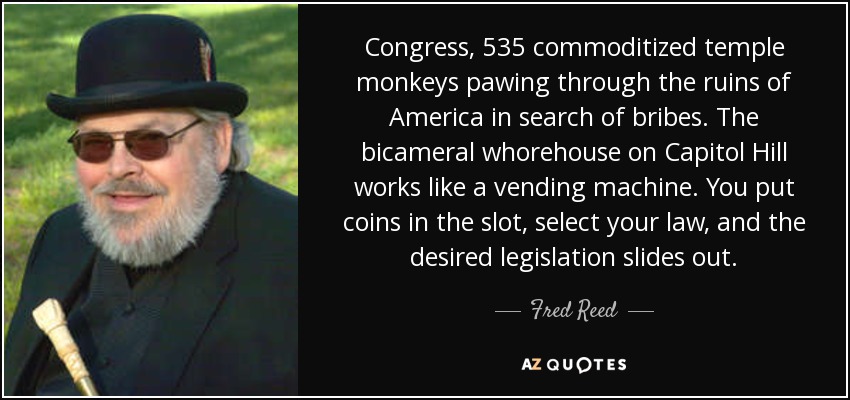 Congress, 535 commoditized temple monkeys pawing through the ruins of America in search of bribes. The bicameral whorehouse on Capitol Hill works like a vending machine. You put coins in the slot, select your law, and the desired legislation slides out. - Fred Reed
