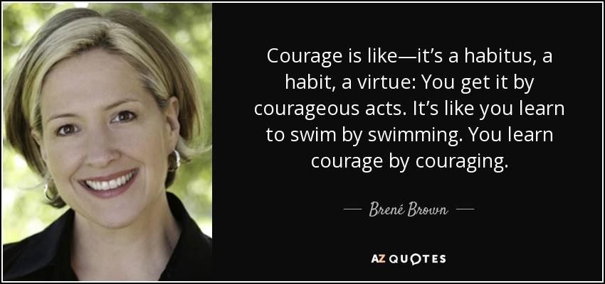 Courage is like—it’s a habitus, a habit, a virtue: You get it by courageous acts. It’s like you learn to swim by swimming. You learn courage by couraging. - Brené Brown