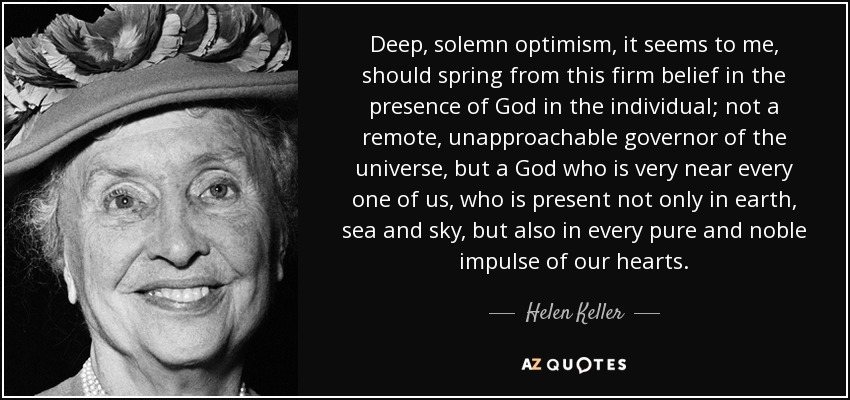 Deep, solemn optimism, it seems to me, should spring from this firm belief in the presence of God in the individual; not a remote, unapproachable governor of the universe, but a God who is very near every one of us, who is present not only in earth, sea and sky, but also in every pure and noble impulse of our hearts. - Helen Keller