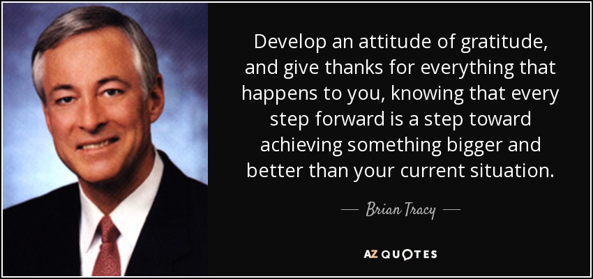 Develop an attitude of gratitude, and give thanks for everything that happens to you, knowing that every step forward is a step toward achieving something bigger and better than your current situation. - Brian Tracy