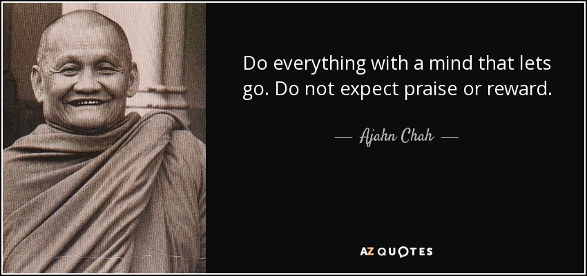 Do everything with a mind that lets go. Do not expect praise or reward. - Ajahn Chah