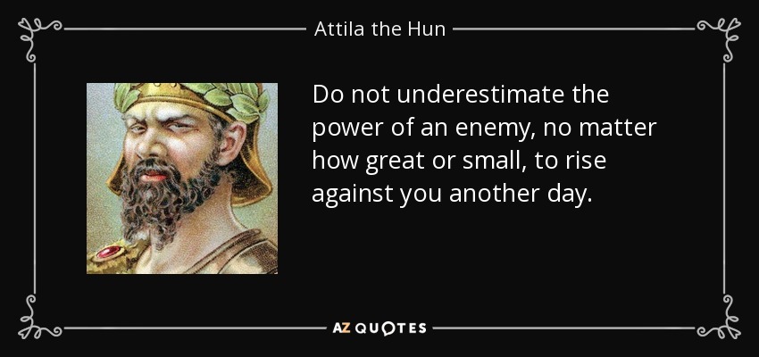 Do not underestimate the power of an enemy, no matter how great or small, to rise against you another day. - Attila the Hun