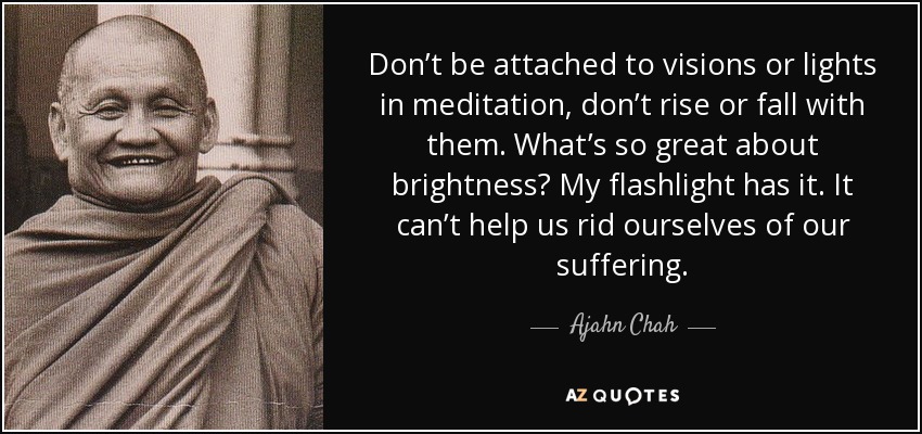 Don’t be attached to visions or lights in meditation, don’t rise or fall with them. What’s so great about brightness? My flashlight has it. It can’t help us rid ourselves of our suffering. - Ajahn Chah