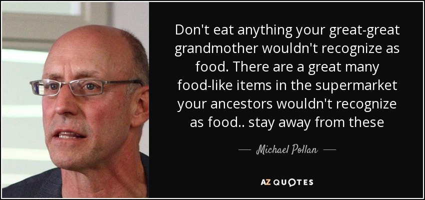 Don't eat anything your great-great grandmother wouldn't recognize as food. There are a great many food-like items in the supermarket your ancestors wouldn't recognize as food.. stay away from these - Michael Pollan