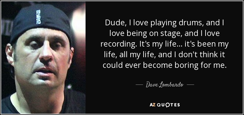 Dude, I love playing drums, and I love being on stage, and I love recording. It's my life... it's been my life, all my life, and I don't think it could ever become boring for me. - Dave Lombardo