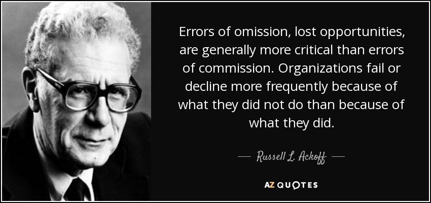 Errors of omission, lost opportunities, are generally more critical than errors of commission. Organizations fail or decline more frequently because of what they did not do than because of what they did. - Russell L. Ackoff
