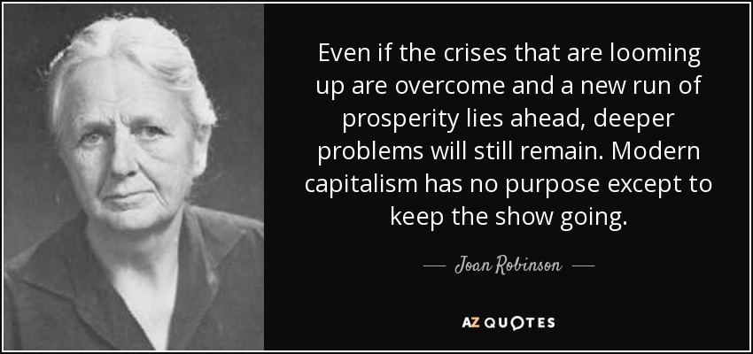 Even if the crises that are looming up are overcome and a new run of prosperity lies ahead, deeper problems will still remain. Modern capitalism has no purpose except to keep the show going. - Joan Robinson