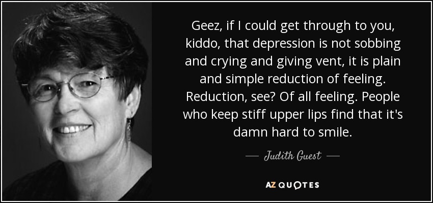 Geez, if I could get through to you, kiddo, that depression is not sobbing and crying and giving vent, it is plain and simple reduction of feeling. - quote-geez-if-i-could-get-through-to-you-kiddo-that-depression-is-not-sobbing-and-crying-and-judith-guest-66-30-26