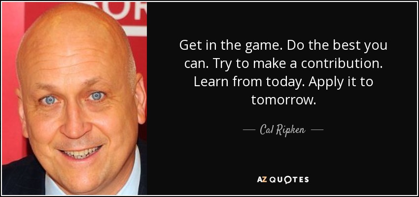 Get in the game. Do the best you can. Try to make a contribution. Learn from today. Apply it to tomorrow. - Cal Ripken, Jr.
