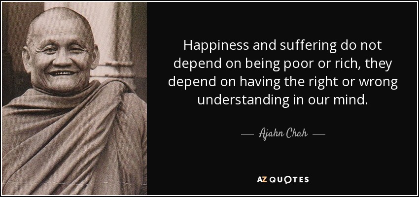 Happiness and suffering do not depend on being poor or rich, they depend on having the right or wrong understanding in our mind. - Ajahn Chah