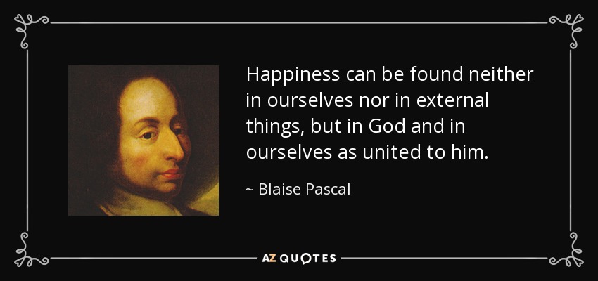 Happiness can be found neither in ourselves nor in external things, but in God and in ourselves as united to him. - Blaise Pascal