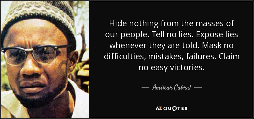 Hide nothing from the masses of our people. Tell no lies. Expose lies whenever they are told. Mask no difficulties, mistakes, failures. Claim no easy victories. - Amilcar Cabral