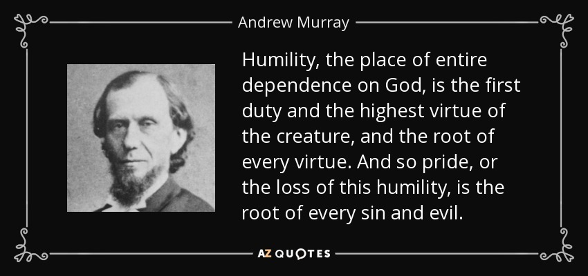 Humility, the place of entire dependence on God, is the first duty and the highest virtue of the creature, and the root of every virtue. And so pride, or the loss of this humility, is the root of every sin and evil. - Andrew Murray