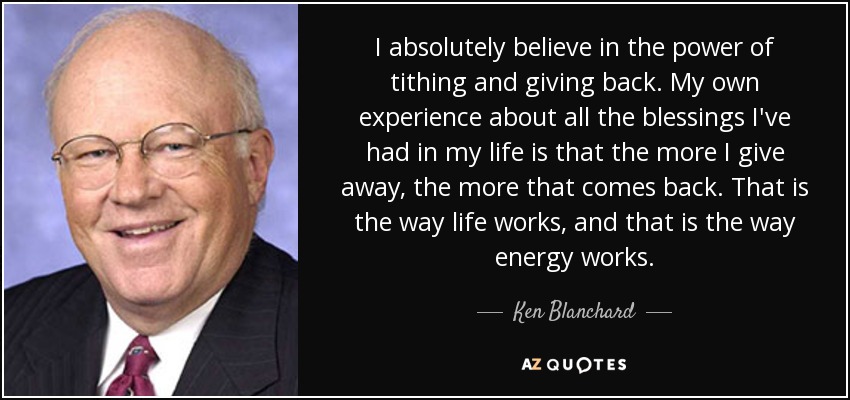 I absolutely believe in the power of tithing and giving back. My own experience about all the blessings I've had in my life is that the more I give away, the more that comes back. That is the way life works, and that is the way energy works. - Ken Blanchard