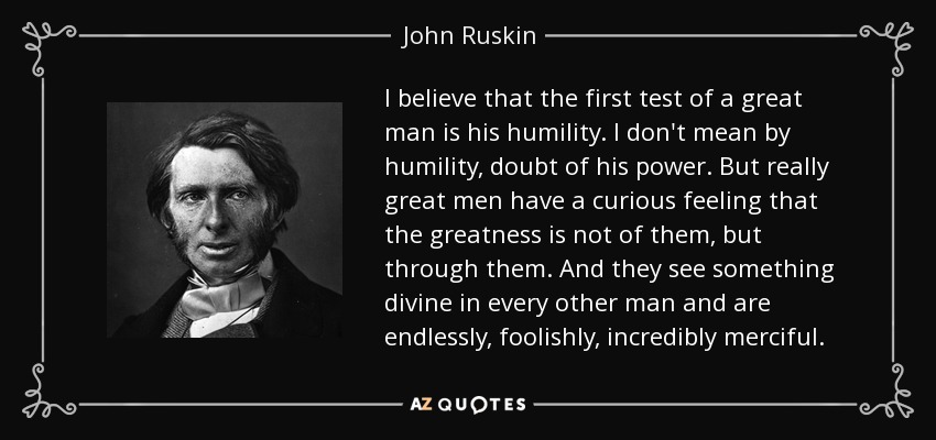 I believe that the first test of a great man is his humility. I don't mean by humility, doubt of his power. But really great men have a curious feeling that the greatness is not of them, but through them. And they see something divine in every other man and are endlessly, foolishly, incredibly merciful. - John Ruskin