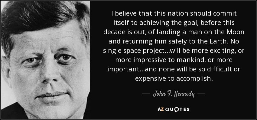I believe that this nation should commit itself to achieving the goal, before this decade is out, of landing a man on the Moon and returning him safely to the Earth. No single space project...will be more exciting, or more impressive to mankind, or more important...and none will be so difficult or expensive to accomplish... - John F. Kennedy