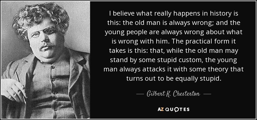 I believe what really happens in history is this: the old man is always wrong; and the young people are always wrong about what is wrong with him. The practical form it takes is this: that, while the old man may stand by some stupid custom, the young man always attacks it with some theory that turns out to be equally stupid. - Gilbert K. Chesterton