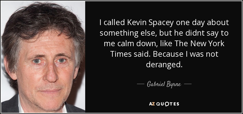 I called Kevin Spacey one day about something else, but he <b>didnt say</b> to me - quote-i-called-kevin-spacey-one-day-about-something-else-but-he-didnt-say-to-me-calm-down-gabriel-byrne-63-92-92