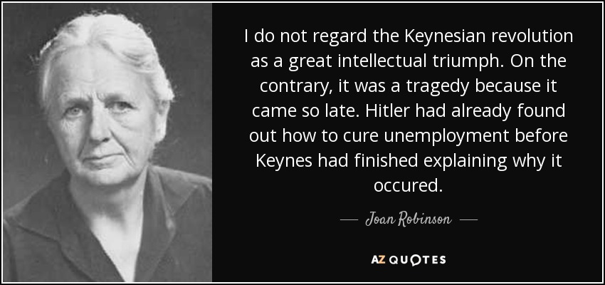 I do not regard the Keynesian revolution as a great intellectual triumph. On the contrary, it was a tragedy because it came so late. Hitler had already found out how to cure unemployment before Keynes had finished explaining why it occured. - Joan Robinson