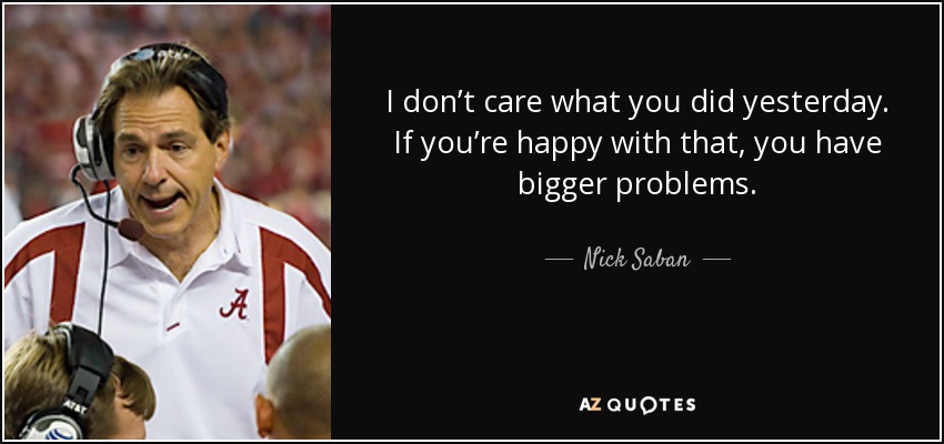 I donÃ¢â‚¬â„¢t care what you did yesterday. If youÃ¢â‚¬â„¢re happy with that, you have bigger problems. - Nick Saban