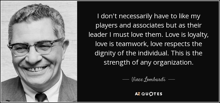 I don't necessarily have to like my players and associates but as their leader I must love them. Love is loyalty, love is teamwork, love respects the dignity of the individual. This is the strength of any organization. - Vince Lombardi